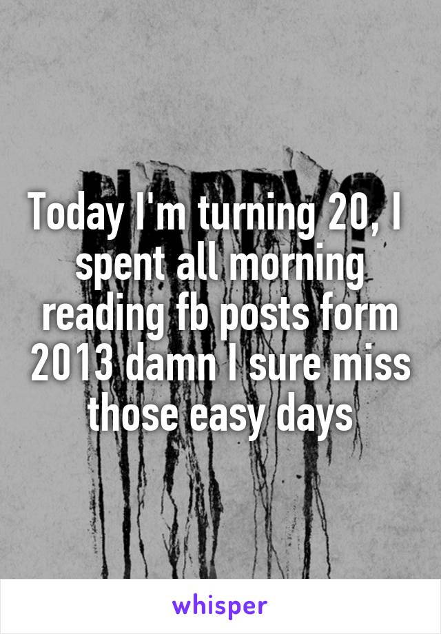 Today I'm turning 20, I  spent all morning reading fb posts form 2013 damn I sure miss those easy days