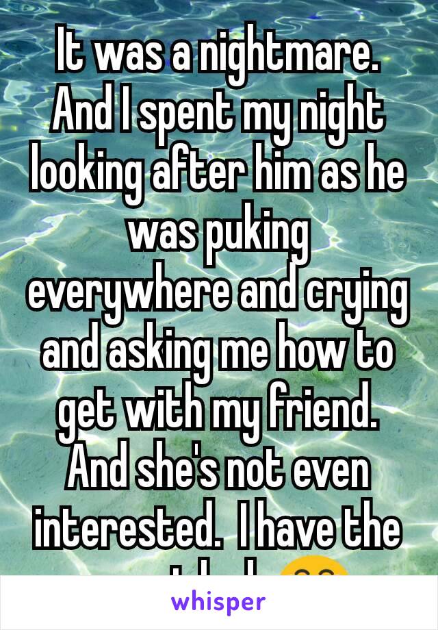 It was a nightmare.  And I spent my night looking after him as he was puking everywhere and crying and asking me how to get with my friend. And she's not even interested.  I have the worst luck 😂