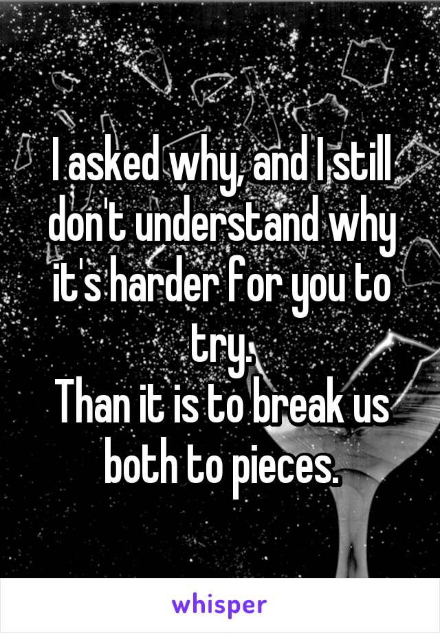 I asked why, and I still don't understand why it's harder for you to try.
Than it is to break us both to pieces.