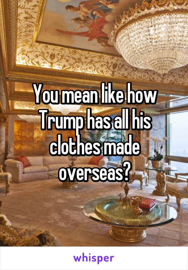 You mean like how Trump has all his clothes made overseas?