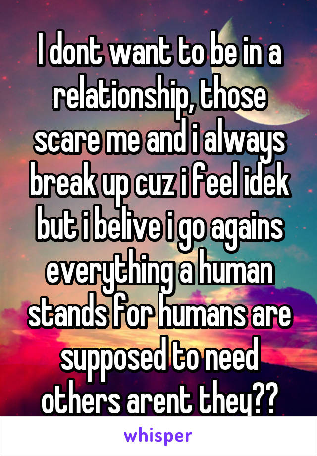 I dont want to be in a relationship, those scare me and i always break up cuz i feel idek but i belive i go agains everything a human stands for humans are supposed to need others arent they??