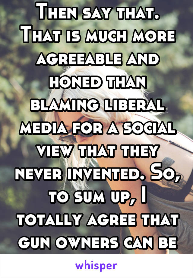 Then say that. That is much more agreeable and honed than blaming liberal media for a social view that they never invented. So, to sum up, I totally agree that gun owners can be decent people too.