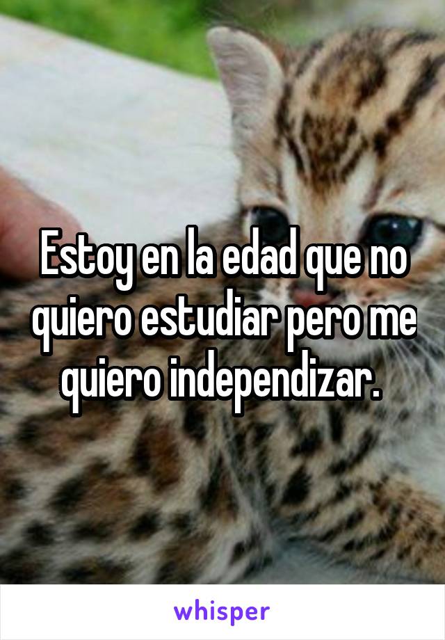 Estoy en la edad que no quiero estudiar pero me quiero independizar. 