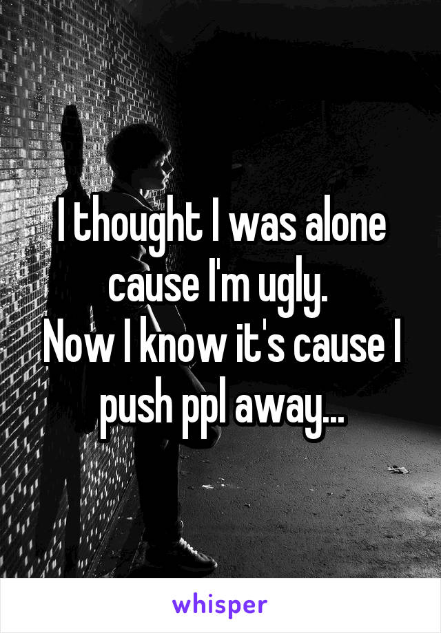 I thought I was alone cause I'm ugly. 
Now I know it's cause I push ppl away...