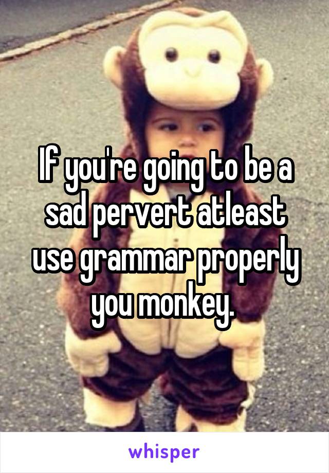 If you're going to be a sad pervert atleast use grammar properly you monkey. 