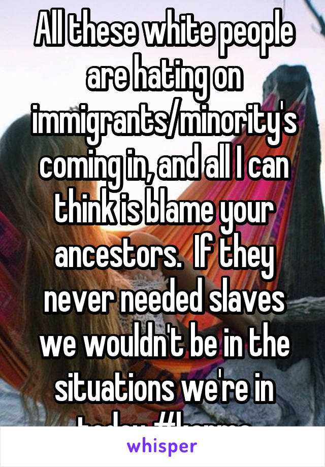 All these white people are hating on immigrants/minority's coming in, and all I can think is blame your ancestors.  If they never needed slaves we wouldn't be in the situations we're in today #karma