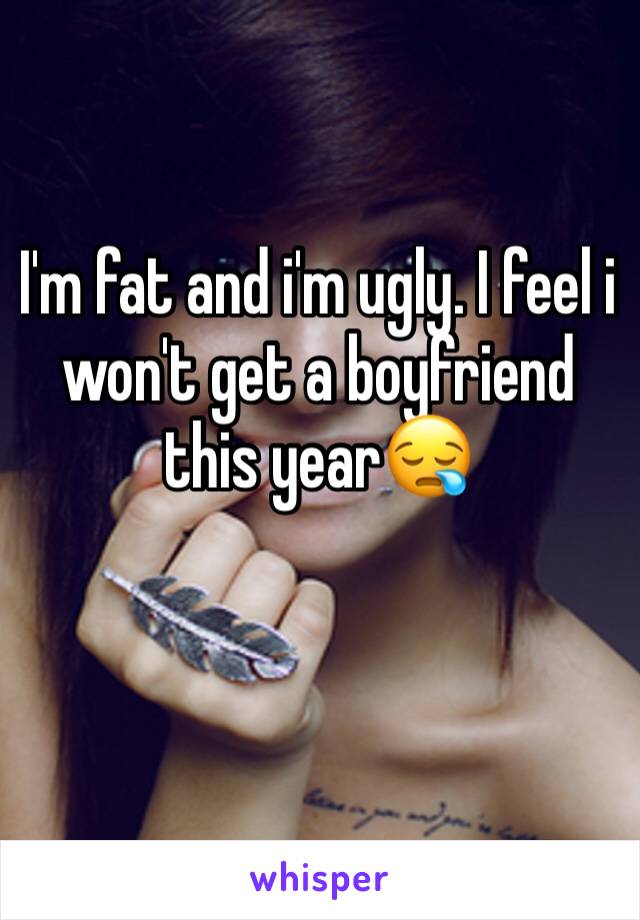 I'm fat and i'm ugly. I feel i won't get a boyfriend this year😪