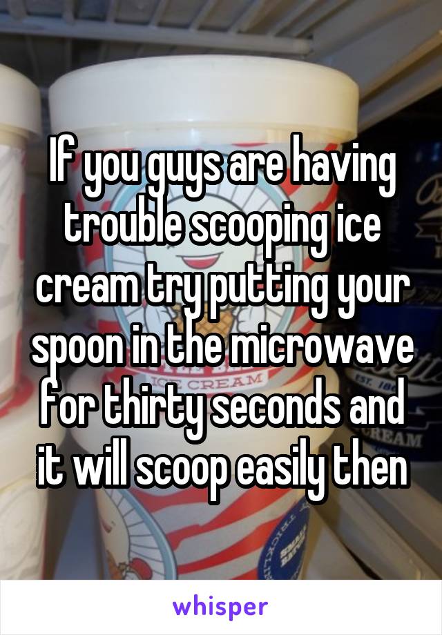 If you guys are having trouble scooping ice cream try putting your spoon in the microwave for thirty seconds and it will scoop easily then