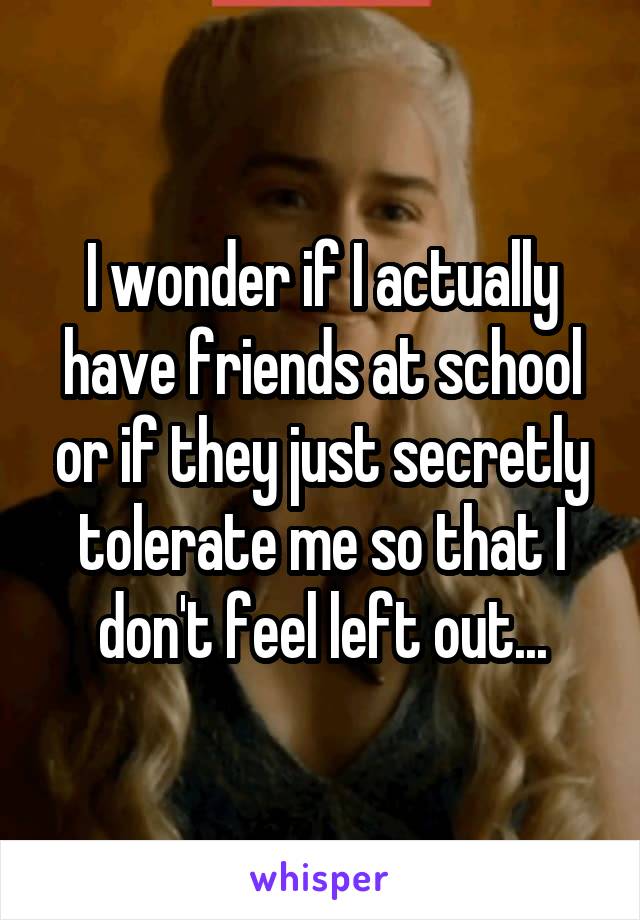 I wonder if I actually have friends at school or if they just secretly tolerate me so that I don't feel left out...