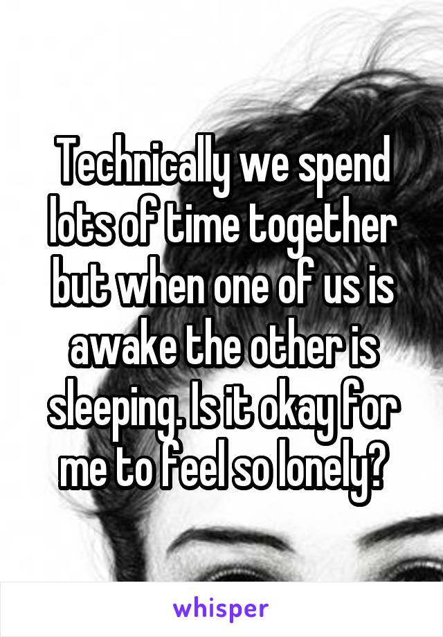 Technically we spend lots of time together but when one of us is awake the other is sleeping. Is it okay for me to feel so lonely?