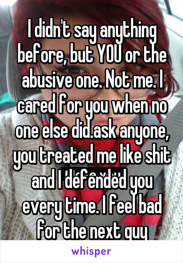 I didn't say anything before, but YOU or the abusive one. Not me. I cared for you when no one else did.ask anyone, you treated me like shit and I defended you every time. I feel bad for the next guy