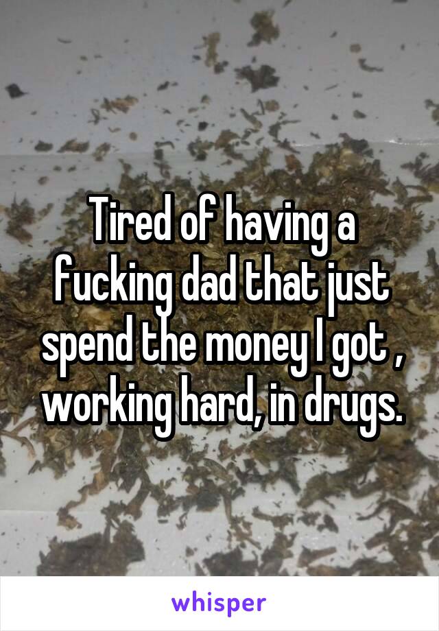 Tired of having a fucking dad that just spend the money I got , working hard, in drugs.