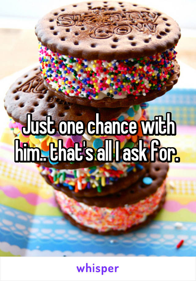 Just one chance with him.. that's all I ask for. 