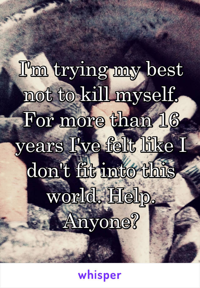 I'm trying my best not to kill myself. For more than 16 years I've felt like I don't fit into this world. Help. Anyone?