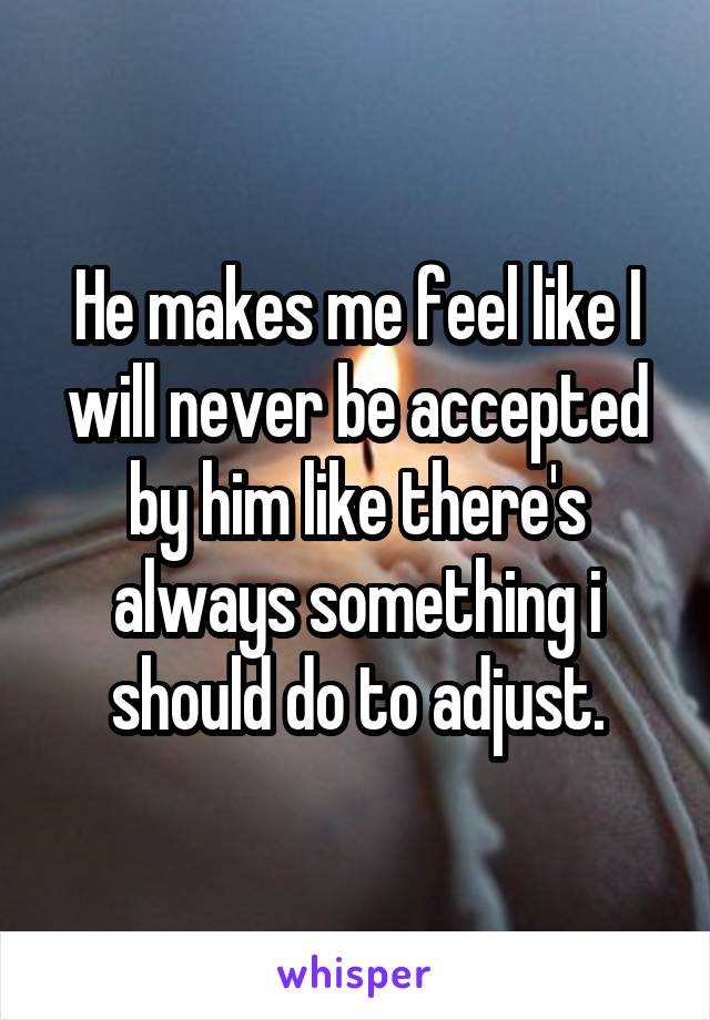 He makes me feel like I will never be accepted by him like there's always something i should do to adjust.