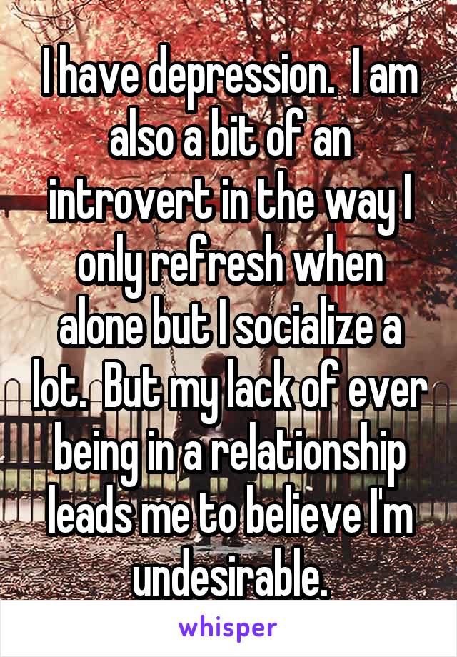 I have depression.  I am also a bit of an introvert in the way I only refresh when alone but I socialize a lot.  But my lack of ever being in a relationship leads me to believe I'm undesirable.