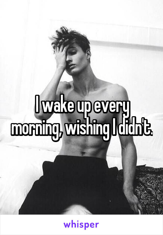 I wake up every morning, wishing I didn't.