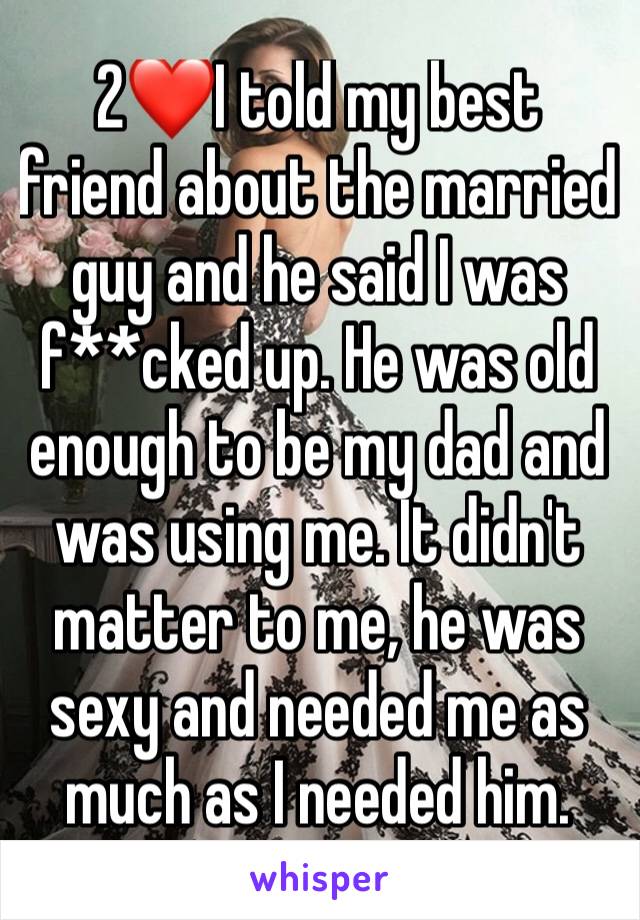 2❤I told my best friend about the married guy and he said I was f**cked up. He was old enough to be my dad and was using me. It didn't matter to me, he was sexy and needed me as much as I needed him.