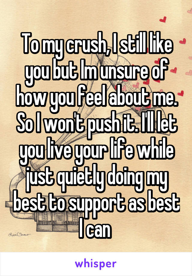 To my crush, I still like you but Im unsure of how you feel about me. So I won't push it. I'll let you live your life while just quietly doing my best to support as best I can 