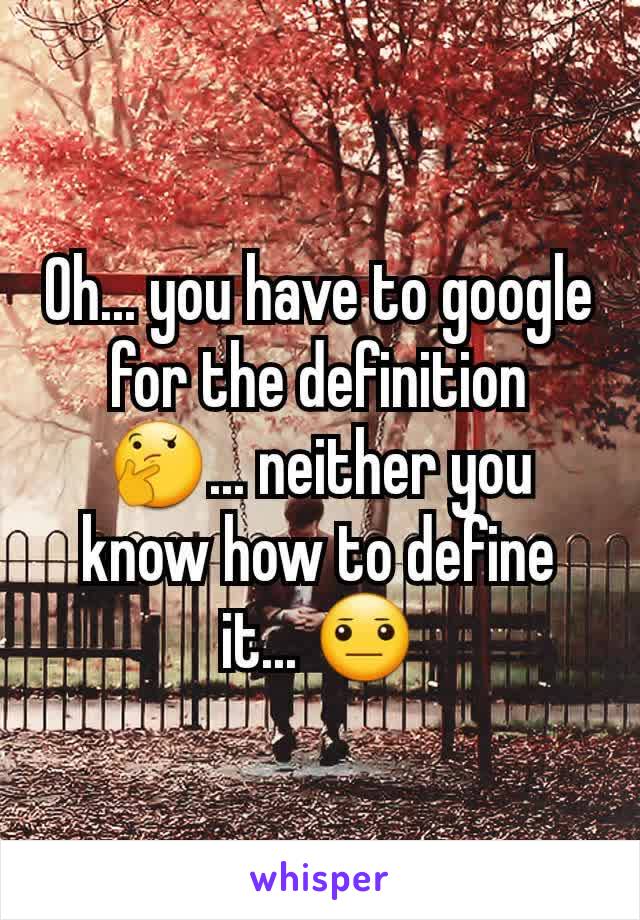 Oh... you have to google for the definition 🤔... neither you know how to define it... 😐