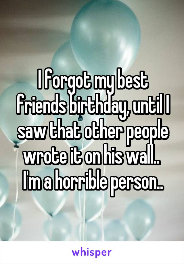 I forgot my best friends birthday, until I saw that other people wrote it on his wall.. 
I'm a horrible person..