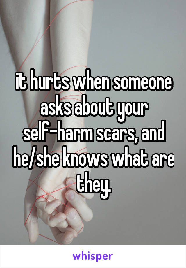 it hurts when someone asks about your self-harm scars, and he/she knows what are they.