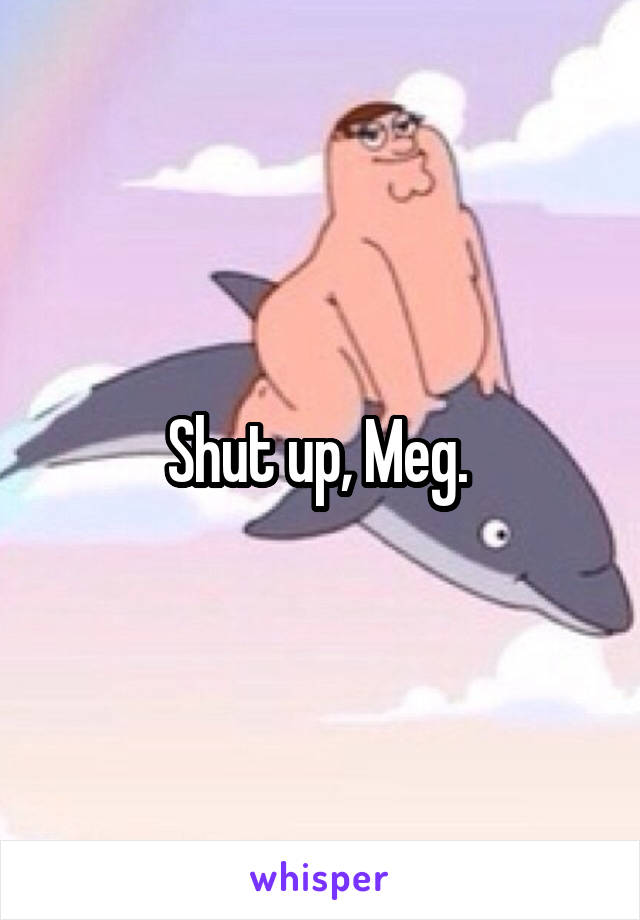 Shut up, Meg. 