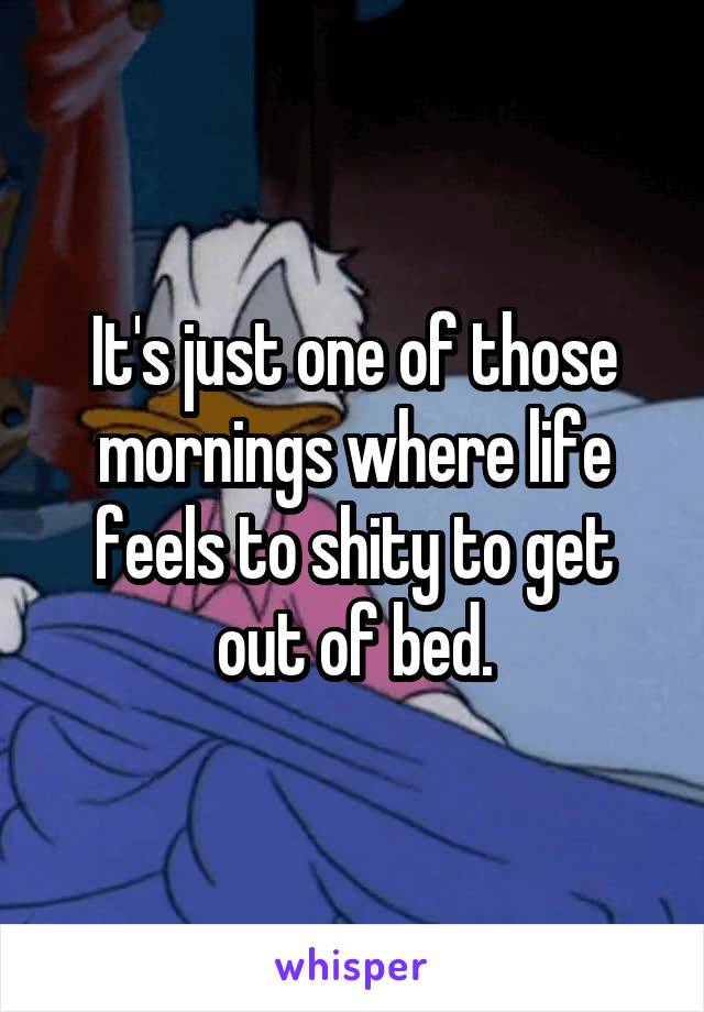 It's just one of those mornings where life feels to shity to get out of bed.