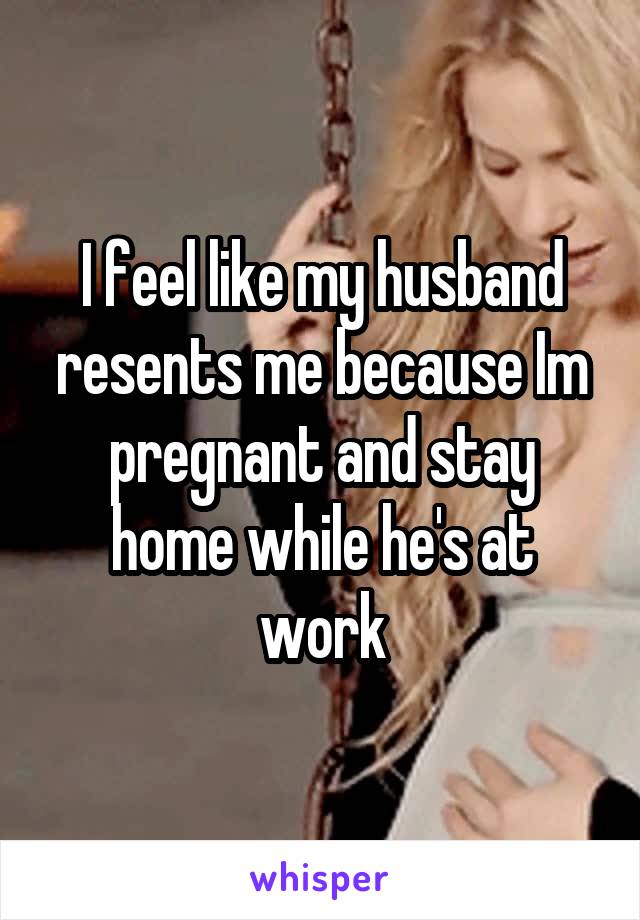 I feel like my husband resents me because Im pregnant and stay home while he's at work