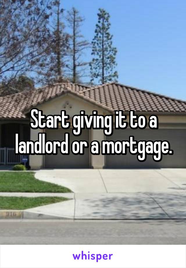 Start giving it to a landlord or a mortgage.