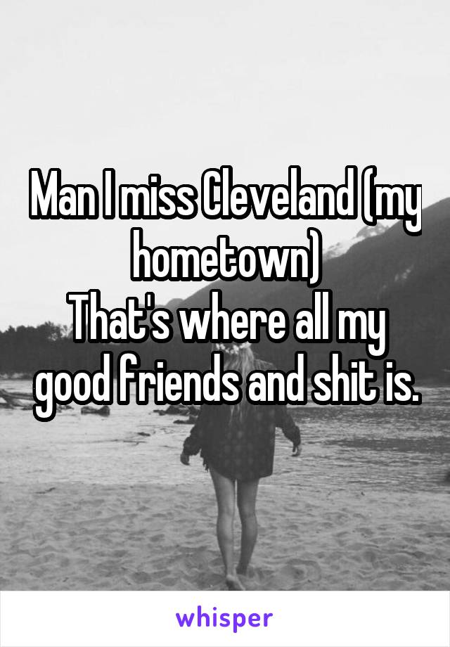 Man I miss Cleveland (my hometown)
That's where all my good friends and shit is.
