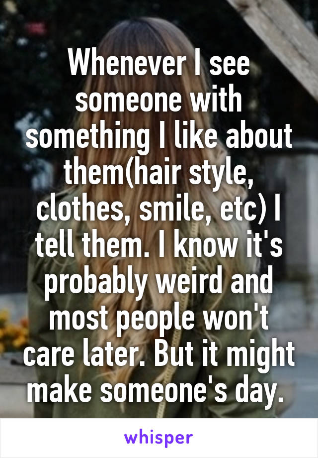 Whenever I see someone with something I like about them(hair style, clothes, smile, etc) I tell them. I know it's probably weird and most people won't care later. But it might make someone's day. 