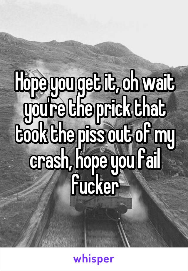 Hope you get it, oh wait you're the prick that took the piss out of my crash, hope you fail fucker