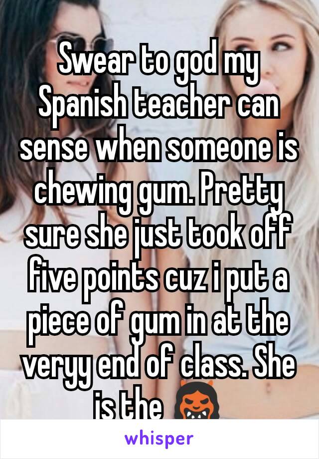 Swear to god my Spanish teacher can sense when someone is chewing gum. Pretty sure she just took off five points cuz i put a piece of gum in at the veryy end of class. She is the 👹