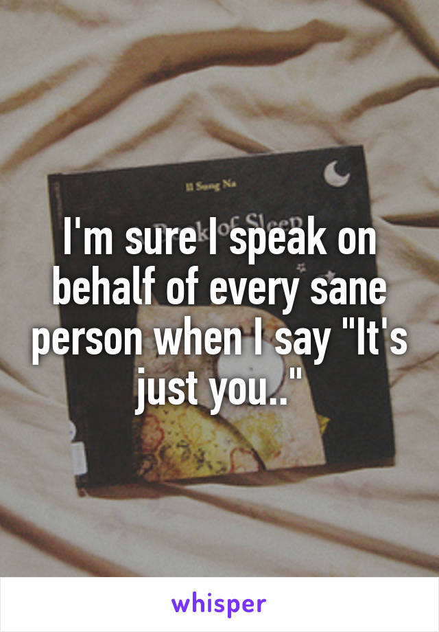 I'm sure I speak on behalf of every sane person when I say "It's just you.."