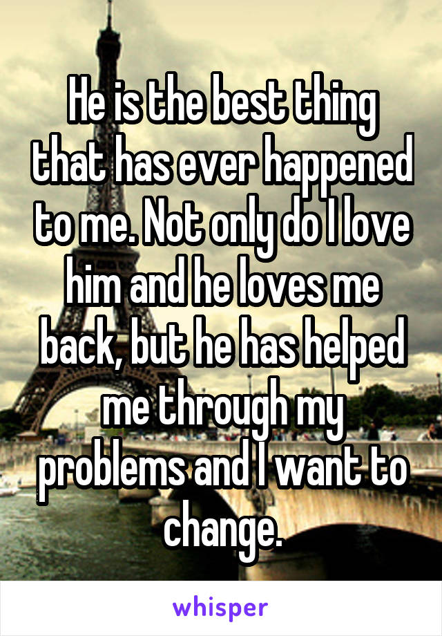 He is the best thing that has ever happened to me. Not only do I love him and he loves me back, but he has helped me through my problems and I want to change.