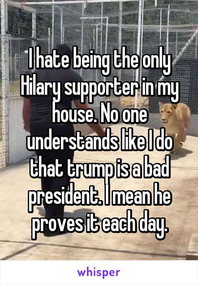 I hate being the only Hilary supporter in my house. No one understands like I do that trump is a bad president. I mean he proves it each day.