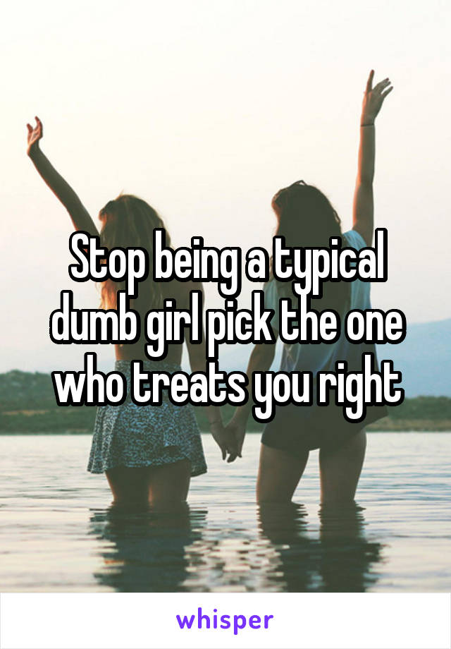 Stop being a typical dumb girl pick the one who treats you right