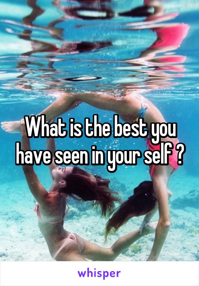 What is the best you have seen in your self ?