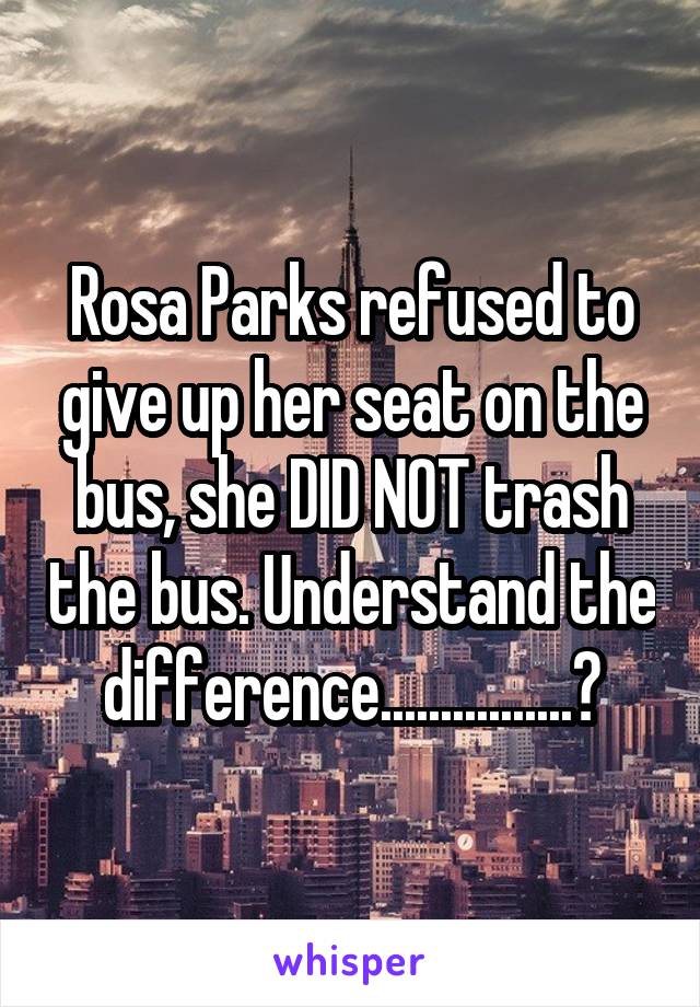 Rosa Parks refused to give up her seat on the bus, she DID NOT trash the bus. Understand the difference................?