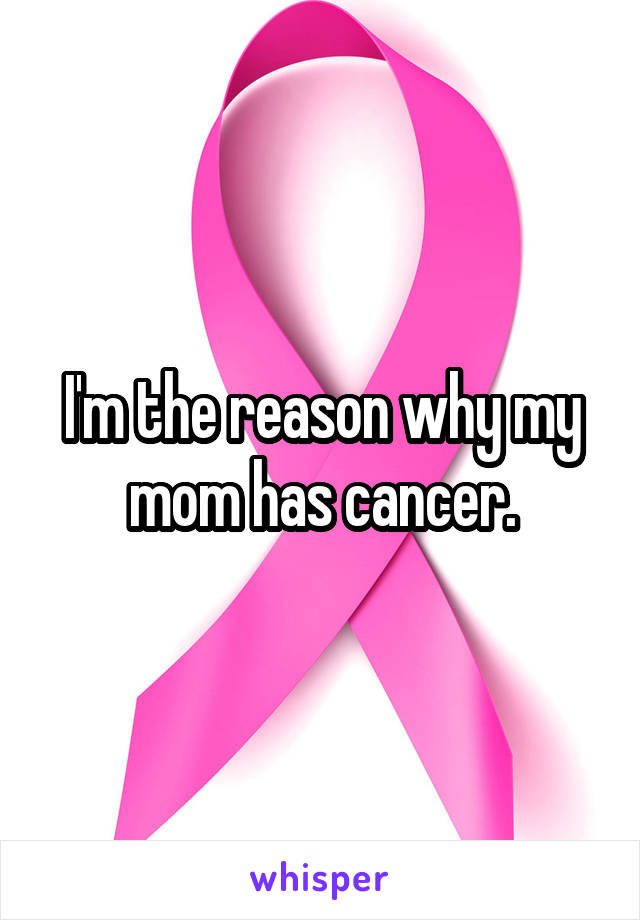 I'm the reason why my mom has cancer.