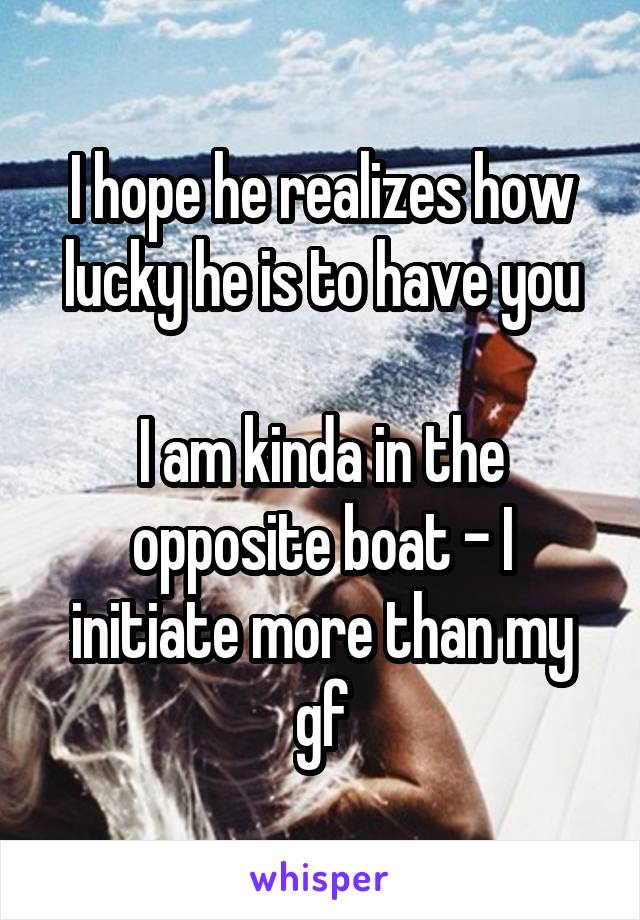 I hope he realizes how lucky he is to have you

I am kinda in the opposite boat - I initiate more than my gf