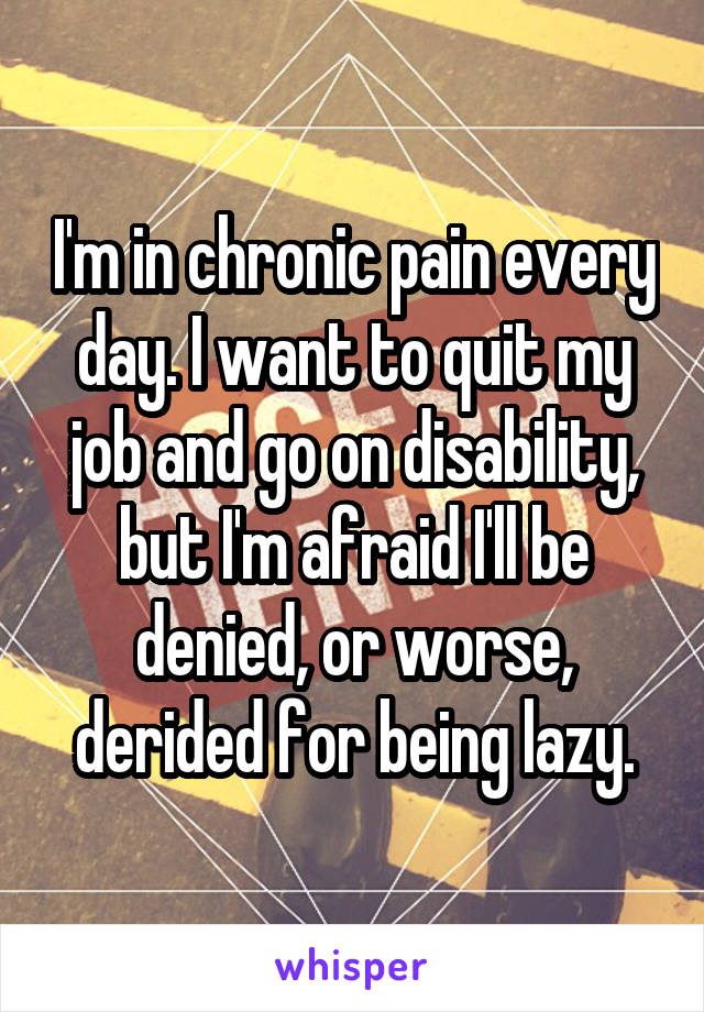 I'm in chronic pain every day. I want to quit my job and go on disability, but I'm afraid I'll be denied, or worse, derided for being lazy.