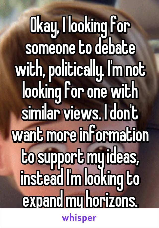 Okay, I looking for someone to debate with, politically. I'm not looking for one with similar views. I don't want more information to support my ideas, instead I'm looking to expand my horizons.