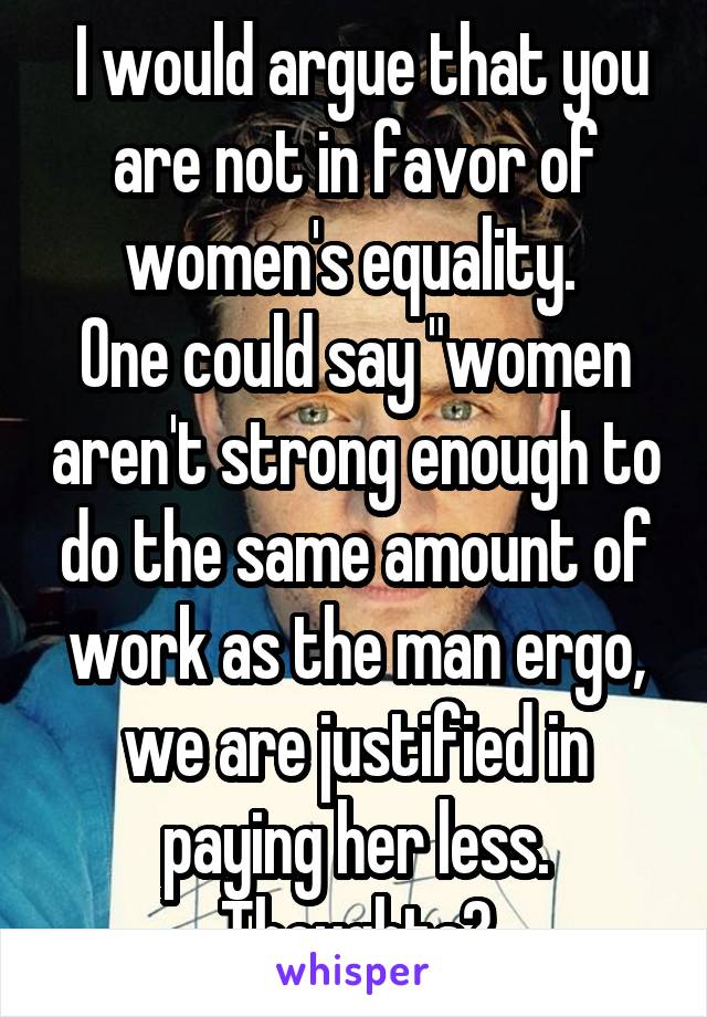  I would argue that you are not in favor of women's equality. 
One could say "women aren't strong enough to do the same amount of work as the man ergo, we are justified in paying her less. Thoughts?