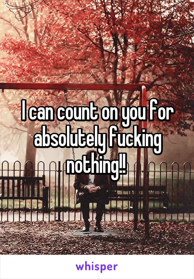 I can count on you for absolutely fucking nothing!! 