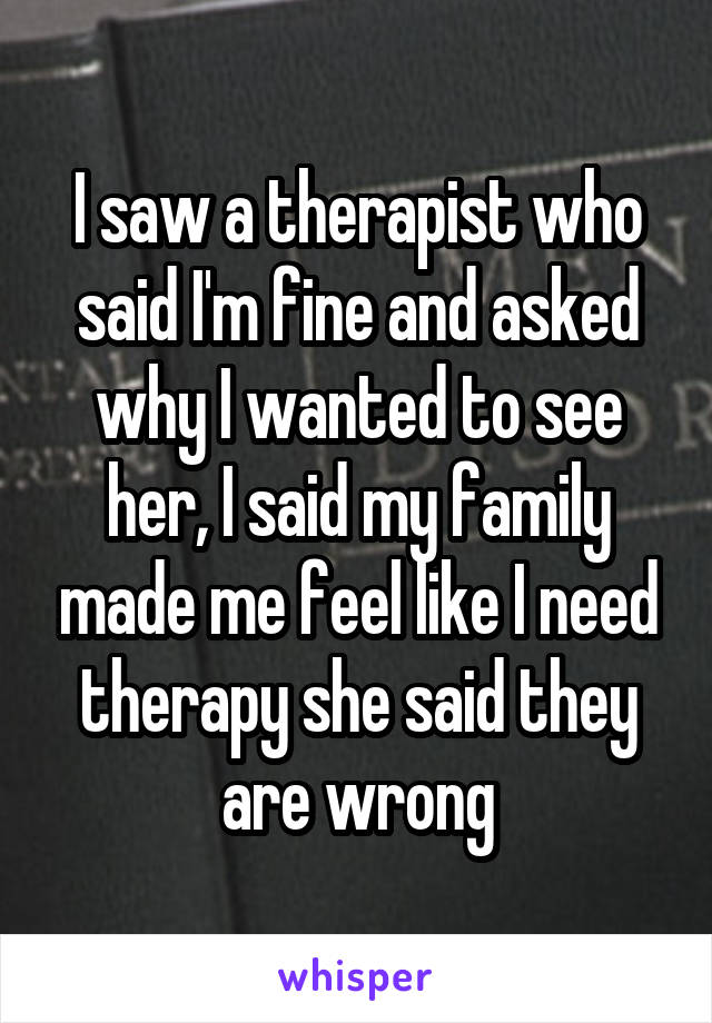 I saw a therapist who said I'm fine and asked why I wanted to see her, I said my family made me feel like I need therapy she said they are wrong