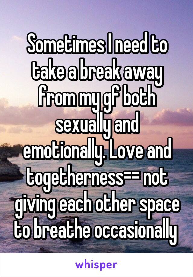 Sometimes I need to take a break away from my gf both sexually and emotionally. Love and togetherness=\= not giving each other space to breathe occasionally 