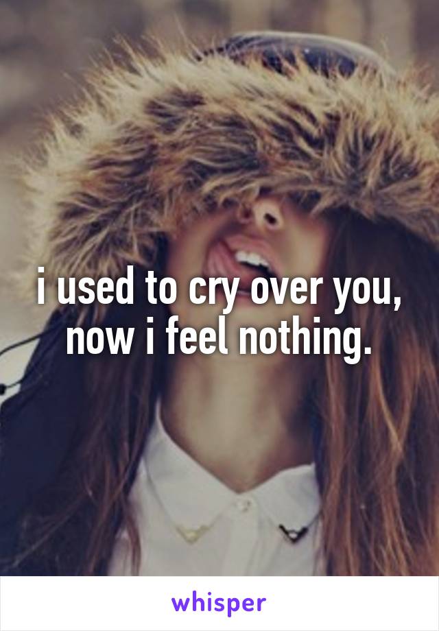 i used to cry over you, now i feel nothing.