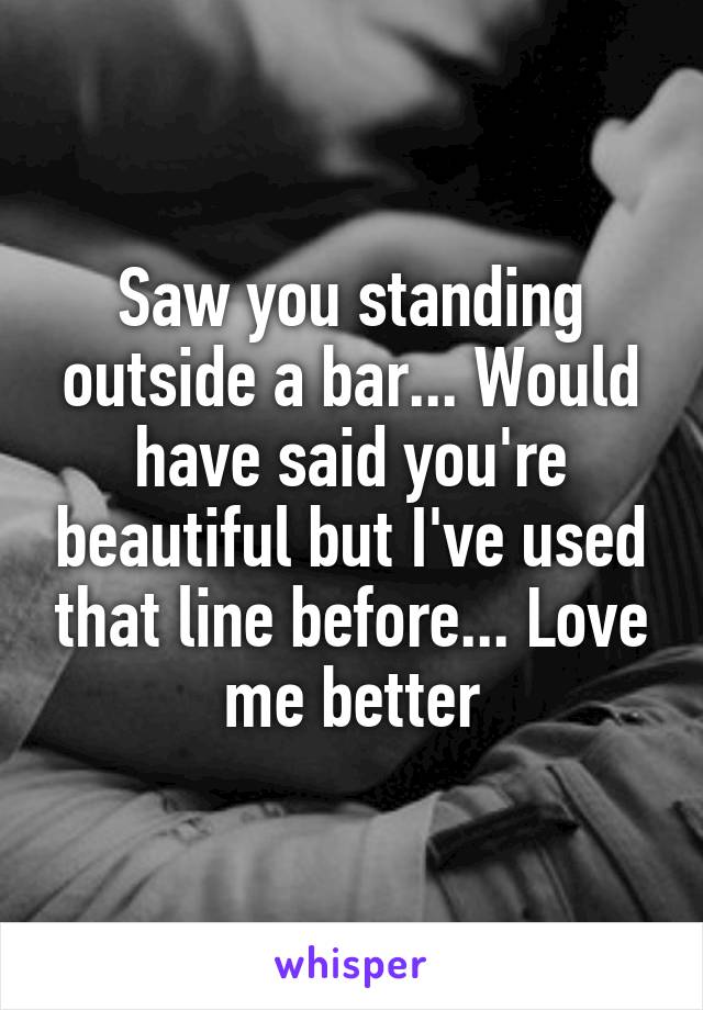 Saw you standing outside a bar... Would have said you're beautiful but I've used that line before... Love me better